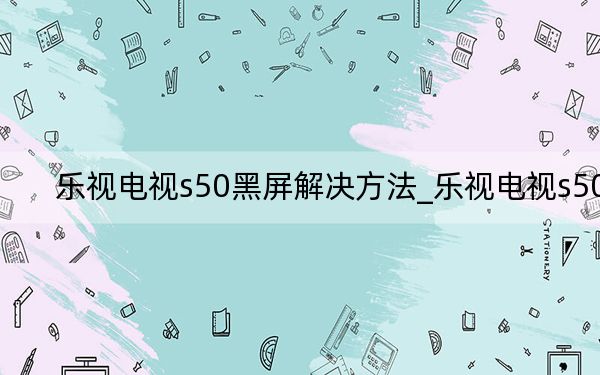 乐视电视s50黑屏解决方法_乐视电视s50
