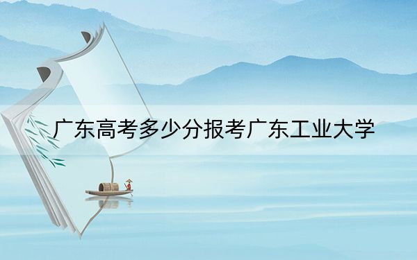 广东高考多少分报考广东工业大学？2024年历史类522分 物理类最低550分