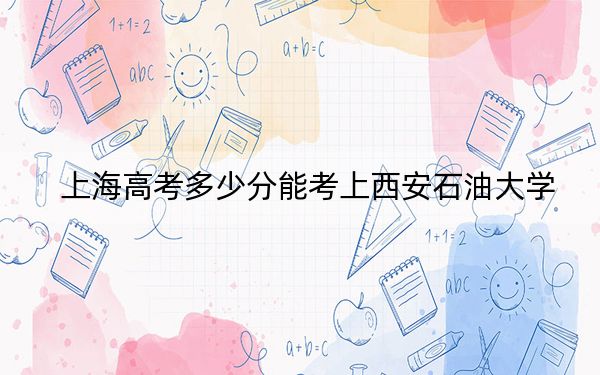 上海高考多少分能考上西安石油大学？附2022-2024年最低录取分数线