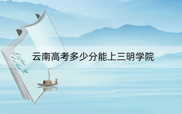 云南高考多少分能上三明学院？附2022-2024年最低录取分数线