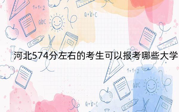 河北574分左右的考生可以报考哪些大学？ 2025年高考可以填报18所大学
