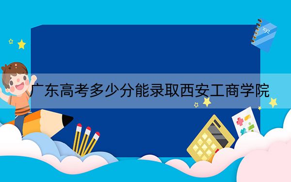 广东高考多少分能录取西安工商学院？附2022-2024年最低录取分数线