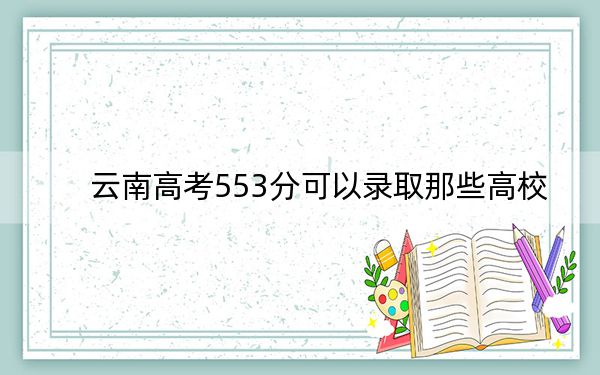云南高考553分可以录取那些高校？ 2025年高考可以填报13所大学
