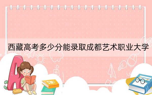 西藏高考多少分能录取成都艺术职业大学？2024年录取分分