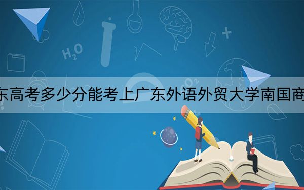 广东高考多少分能考上广东外语外贸大学南国商学院?附2022-2024年最低录取分数线