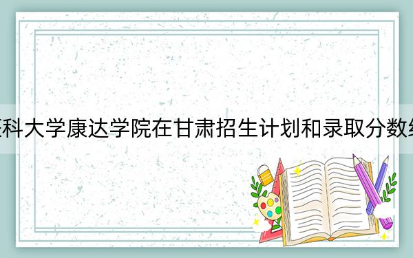南京医科大学康达学院在甘肃招生计划和录取分数线是多少？2025甘肃考生参考