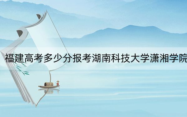 福建高考多少分报考湖南科技大学潇湘学院？附2022-2024年最低录取分数线