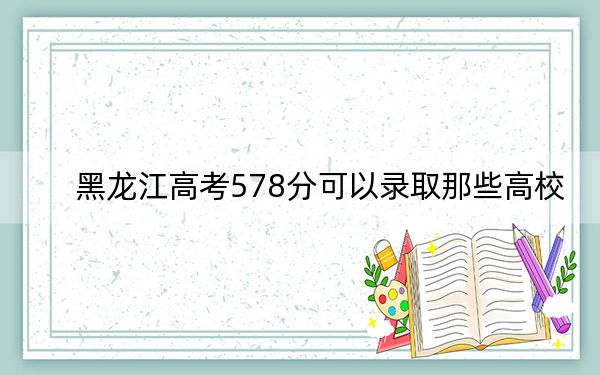 黑龙江高考578分可以录取那些高校？（附带2022-2024年578录取名单）