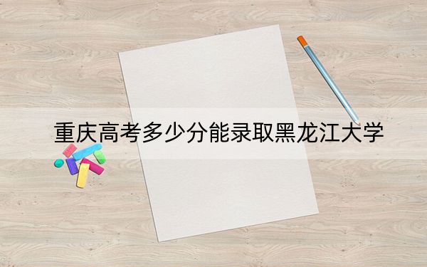 重庆高考多少分能录取黑龙江大学？附带近三年最低录取分数线