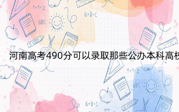 河南高考490分可以录取那些公办本科高校？ 2024年高考有64所最低分在490左右的大学