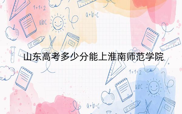 山东高考多少分能上淮南师范学院？2024年综合最低分464分