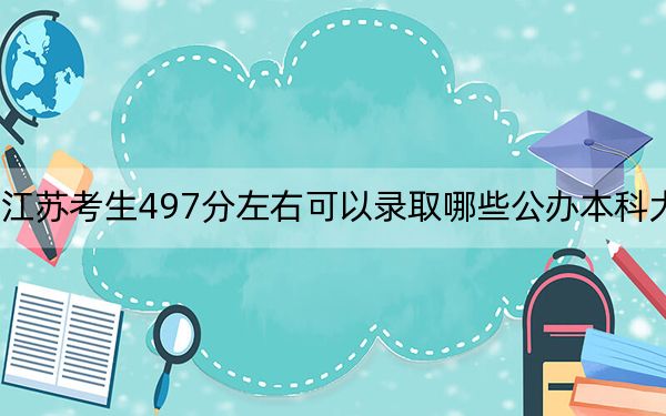 江苏考生497分左右可以录取哪些公办本科大学？ 2024年高考有45所最低分在497左右的大学