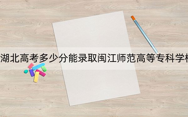 湖北高考多少分能录取闽江师范高等专科学校？2024年历史类395分 物理类录取分339分