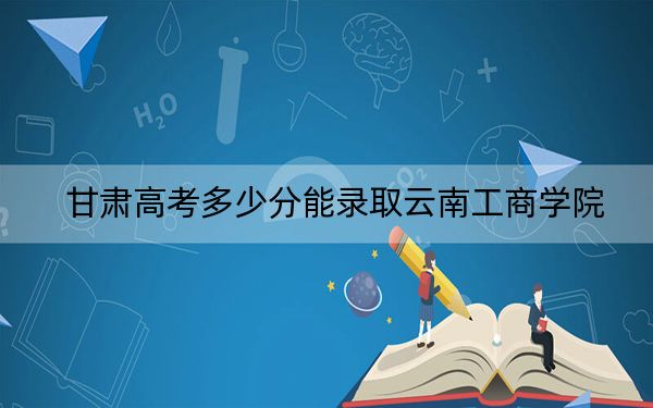 甘肃高考多少分能录取云南工商学院？2024年历史类160分 物理类录取分305分