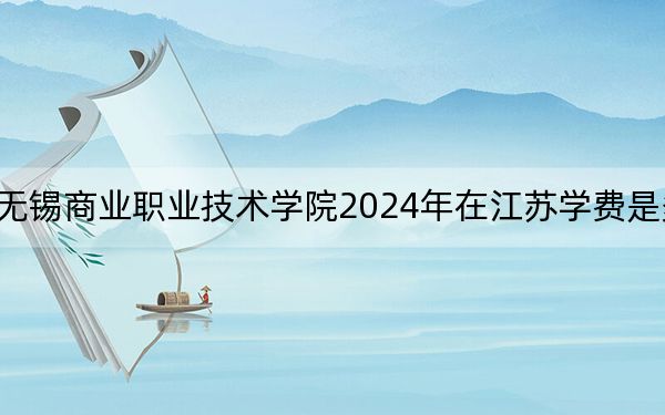 无锡商业职业技术学院2024年在江苏学费是多少？江苏考生2025年参考