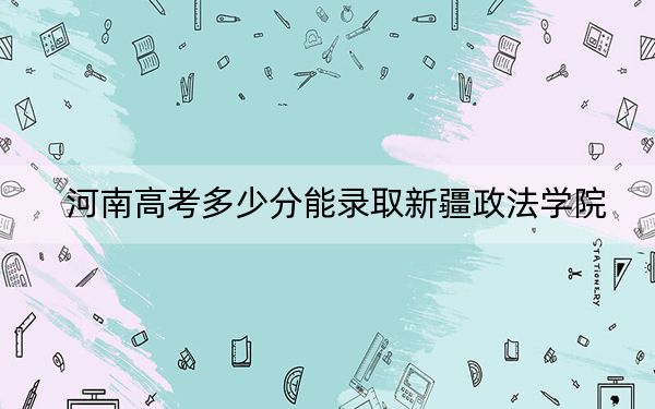 河南高考多少分能录取新疆政法学院？2024年文科最低490分 理科投档线461分