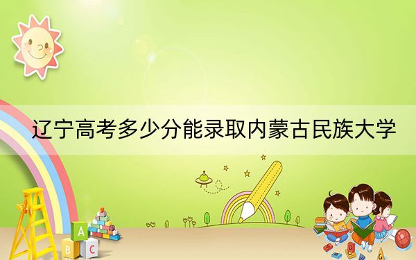 辽宁高考多少分能录取内蒙古民族大学？附2022-2024年最低录取分数线