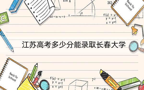江苏高考多少分能录取长春大学？2024年历史类投档线511分 物理类投档线534分