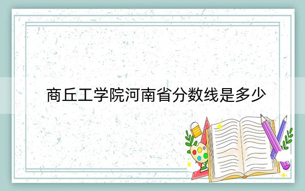 商丘工学院河南省分数线是多少？2025年河南考生参考