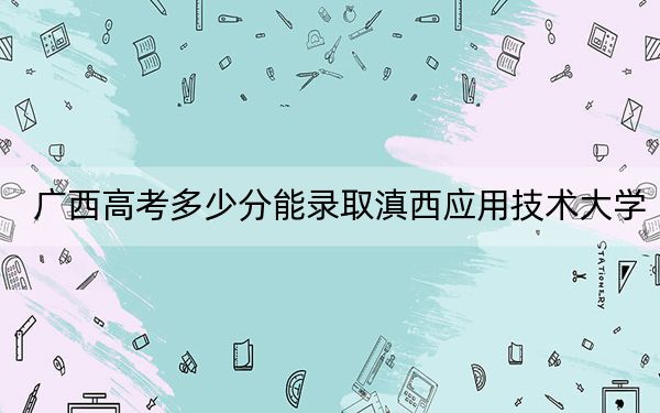 广西高考多少分能录取滇西应用技术大学？附2022-2024年最低录取分数线