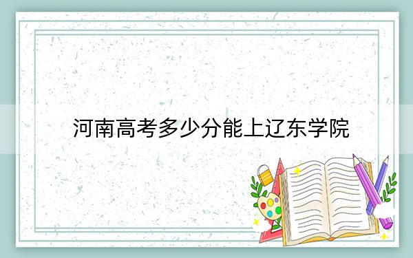 河南高考多少分能上辽东学院？2024年文科最低485分 理科投档线462分