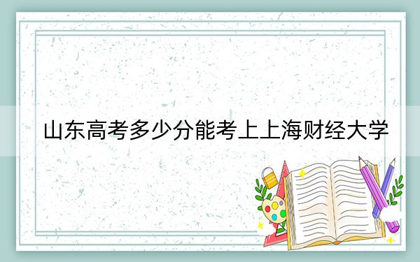 山东高考多少分能考上上海财经大学？附2022-2024年最低录取分数线