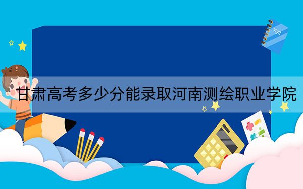 甘肃高考多少分能录取河南测绘职业学院？2024年历史类256分 物理类最低277分