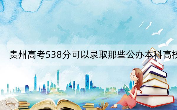 贵州高考538分可以录取那些公办本科高校？ 2025年高考可以填报17所大学