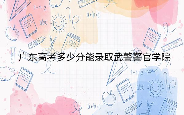 广东高考多少分能录取武警警官学院？2024年历史类录取分562分 物理类566分
