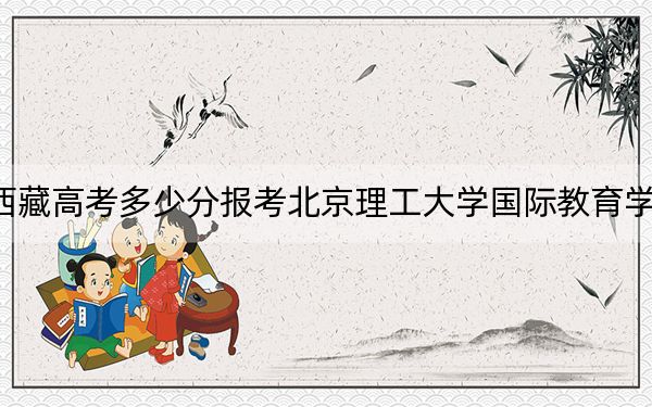 西藏高考多少分报考北京理工大学国际教育学院？2024年分