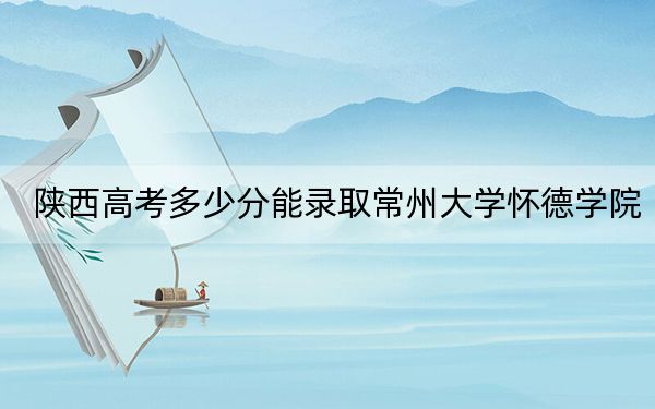 陕西高考多少分能录取常州大学怀德学院？2024年文科录取分401分 理科录取分380分