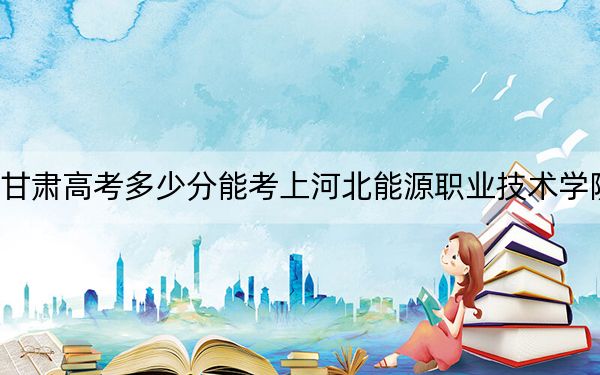 甘肃高考多少分能考上河北能源职业技术学院？附2022-2024年最低录取分数线