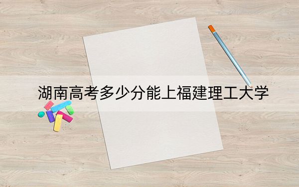 湖南高考多少分能上福建理工大学？附2022-2024年最低录取分数线