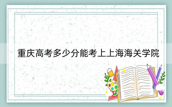 重庆高考多少分能考上上海海关学院？附2022-2024年最低录取分数线