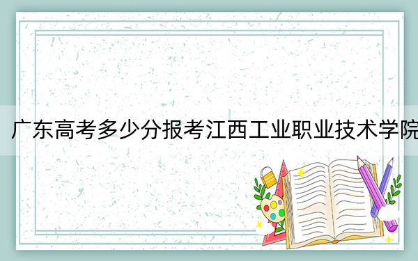 广东高考多少分报考江西工业职业技术学院？2024年历史类最低395分 物理类372分