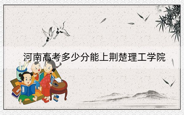 河南高考多少分能上荆楚理工学院？2024年文科489分 理科最低468分