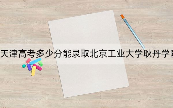 天津高考多少分能录取北京工业大学耿丹学院？2024年综合最低475分