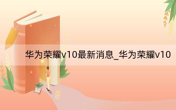 华为荣耀v10最新消息_华为荣耀v10