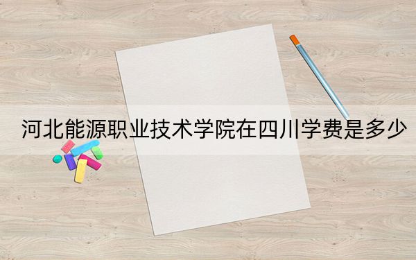 河北能源职业技术学院在四川学费是多少？招生计划？录取分数线是多少？