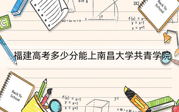 福建高考多少分能上南昌大学共青学院？2024年历史类465分 物理类录取分491分