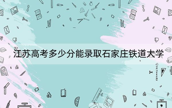 江苏高考多少分能录取石家庄铁道大学？2024年历史类录取分543分 物理类最低548分