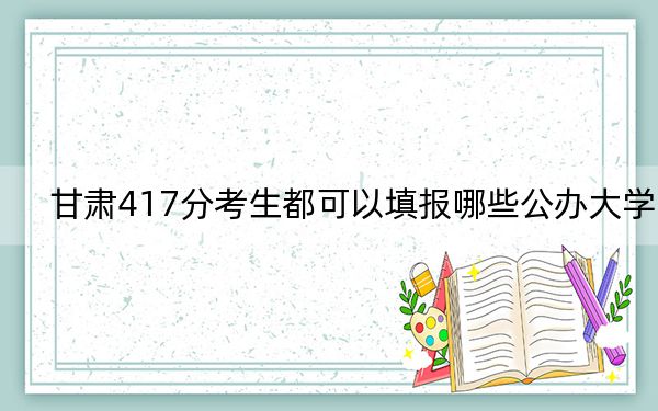 甘肃417分考生都可以填报哪些公办大学？ 2024年高考有47所417录取的大学