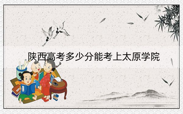 陕西高考多少分能考上太原学院？2024年文科最低462分 理科录取分442分
