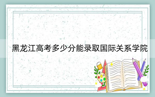 黑龙江高考多少分能录取国际关系学院？附2022-2024年最低录取分数线