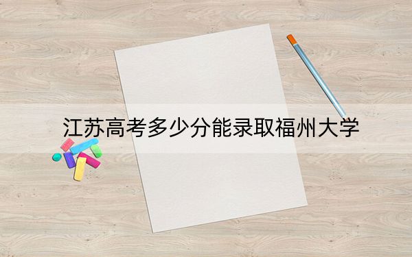 江苏高考多少分能录取福州大学？2024年历史类最低587分 物理类最低591分