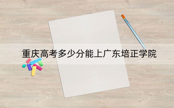 重庆高考多少分能上广东培正学院？附2022-2024年院校投档线