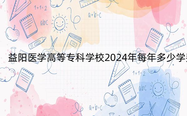益阳医学高等专科学校2024年每年多少学费？每年5460元（供广西考生参考）