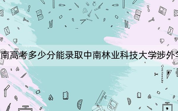 海南高考多少分能录取中南林业科技大学涉外学院？附2022-2024年最低录取分数线