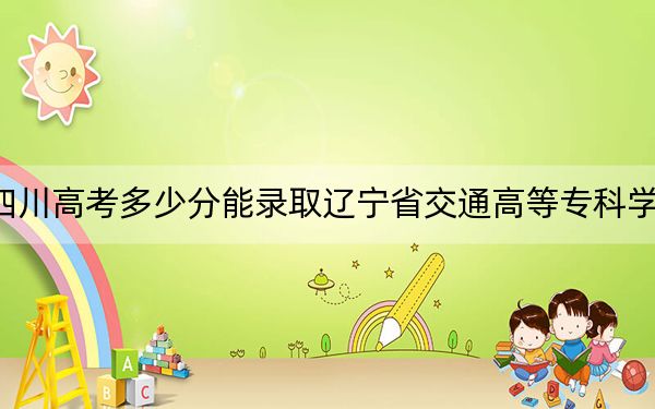 四川高考多少分能录取辽宁省交通高等专科学校？2024年文科366分 理科415分