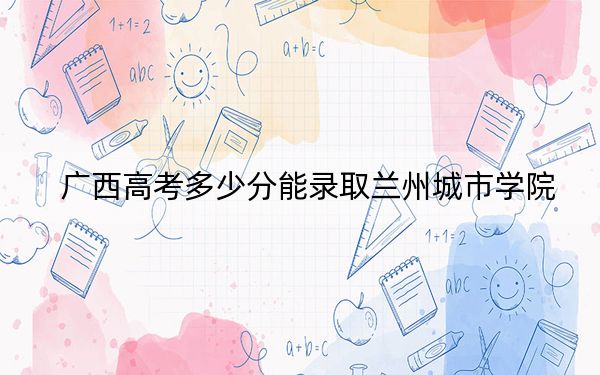 广西高考多少分能录取兰州城市学院？2024年历史类录取分444分 物理类403分